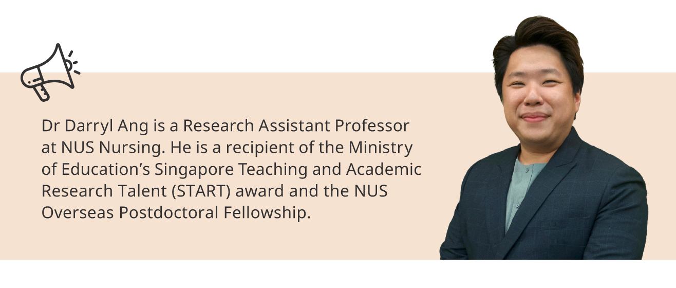 Dr Darryl Ang is a Research Assistant Professor at NUS Nursing. He is a recipient of the Ministry of Education’s Singapore Teaching and Academic Research Talent (START) award and the NUS Overseas Postdoctoral Fellowship.