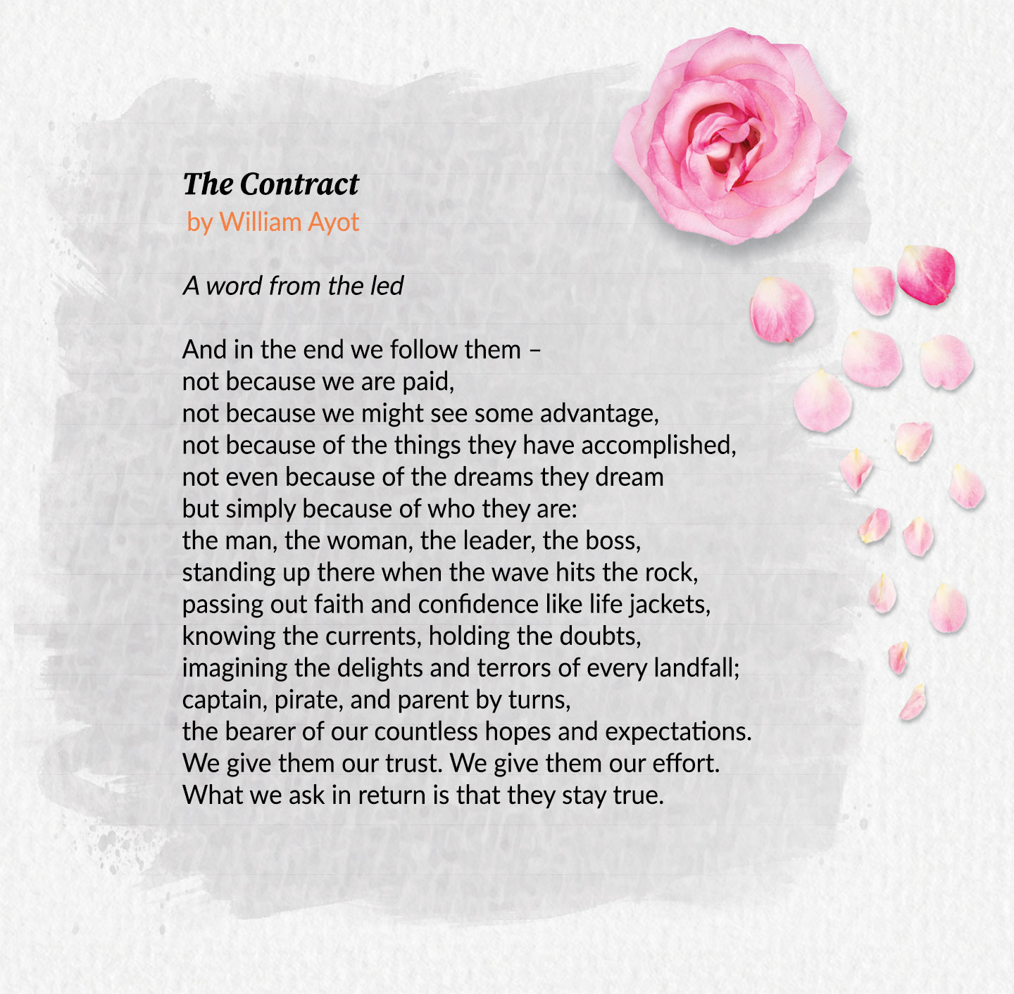 The Contract, by William Ayot. A word from the led. And in the end we follow them – not because we are paid, not because we might see some advantage, not because of the things they have accomplished, not even because of the dreams they dream but simply because of who they are: the man, the woman, the leader, the boss, standing up there when the wave hits the rock, passing out faith and confidence like life jackets, knowing the currents, holding the doubts, imagining the delights and terrors of every landfall; captain, pirate, and parent by turns, the bearer of our countless hopes and expectations. We give them our trust. We give them our effort. What we ask in return is that they stay true.