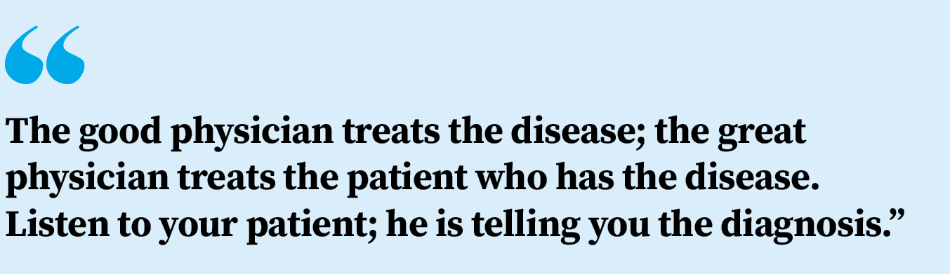 The good physician treats the disease; the great physician treats the patient who has the disease. Listen to your patient; he is telling you the diagnosis.
